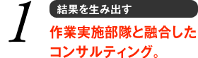 1 結果を生み出す　作業実施部隊と融合したコンサルティング。