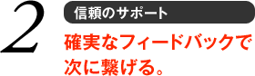 2 信頼のサポート　確実なフィードバックで次に繋げる。