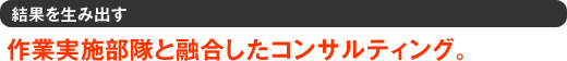 結果を生み出す　作業実施部隊と融合したコンサルティング。