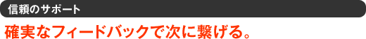 信頼のサポート　確実なフィードバックで次に繋げる。