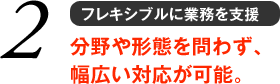 2 フレキシブルに業務を支援 分野や形態を問わず、 幅広い対応が可能。