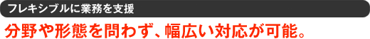 フレキシブルに業務を支援 分野や形態を問わず、幅広い対応が可能。