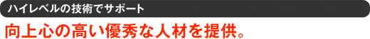 ハイレベルの技術でサポート 向上心の高い優秀な人材を提供。