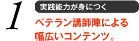 1 実践能力が身につく　ベテラン講師陣による幅広いコンテンツ。