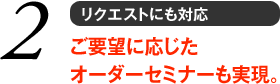 2 リクエストにも対応　ご要望に応じたオーダーセミナーも実現。