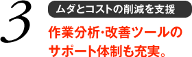 3 ムダとコストの削減を支援　作業分析・改善ツールのサポート体制も充実。