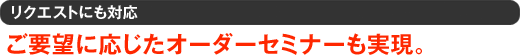 リクエストにも対応 ご要望に応じたオーダーセミナーも実現。