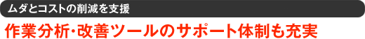 ムダとコストの削減を支援 作業分析・改善ツールのサポート体制も充実