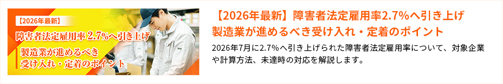 【2026年最新】障害者法定雇用率2.7%へ引き上げ製造業が進めるべき受け入れ・定着のポイント 2026年7月に2.7%へ引き上げられた障害者法定雇用率について、対象企業や計算方法、未達時の対応を解説します。
