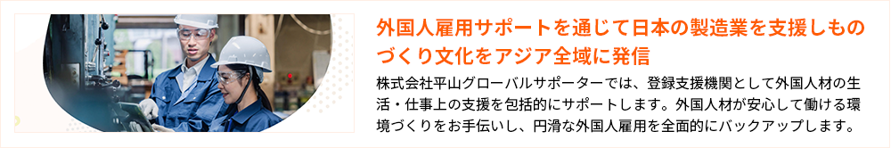 外国人雇用サポートを通じて日本の製造業を支援しものづくり文化をアジア全域に発信 株式会社平山グローバルサポーターでは、登録支援機関として外国人材の生活・仕事上の支援を包括的にサポートします。外国人材が安心して働ける環境づくりをお手伝いし、円滑な外国人雇用を全面的にバックアップします。