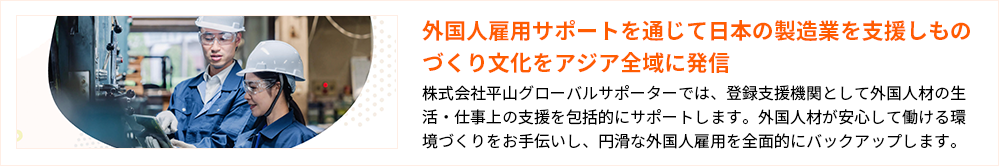 外国人雇用サポートを通じて日本の製造業を支援しものづくり文化をアジア全域に発信 株式会社平山グローバルサポーターでは、登録支援機関として外国人材の生活・仕事上の支援を包括的にサポートします。外国人材が安心して働ける環境づくりをお手伝いし、円滑な外国人雇用を全面的にバックアップします。