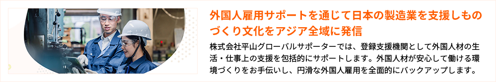 外国人雇用サポートを通じて日本の製造業を支援しものづくり文化をアジア全域に発信 株式会社平山グローバルサポーターでは、登録支援機関として外国人材の生活・仕事上の支援を包括的にサポートします。外国人材が安心して働ける環境づくりをお手伝いし、円滑な外国人雇用を全面的にバックアップします。