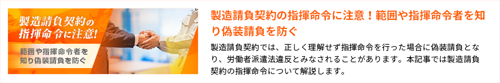 製造請負契約の指揮命令に注意！ 範囲や指揮命令者を知り偽装請負を防ぐ 製造請負契約の指揮命令に注意！範囲や指揮命令者を知り偽装請負を防ぐ 製造請負契約では、正しく理解せず指揮命令を行った場合に偽装請負となり、労働者派遣法違反とみなされることがあります。本記事では製造請負契約の指揮命令について解説します。