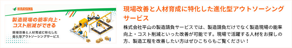 現場改善と人材育成に特化した進化型アウトソーシングサービス 株式会社平山の製造請負サービスでは、製造請負だけでなく製造現場の能率向上・コスト削減といった改善が可能です。現場で活躍する人材をお探しの方、製造工程を改善したい方はぜひこちらもご覧ください！