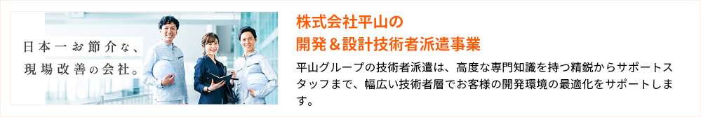 株式会社平山の開発＆設計技術者派遣事業 平山グループの技術者派遣は、高度な専門知識を持つ精鋭からサポートスタッフまで、幅広い技術者層でお客様の開発環境の最適化をサポートします。