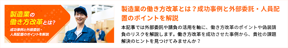 製造業の働き方改革とは？成功事例と外部委託・人員配置のポイントを解説 本記事では外部委託や請負の活用を軸に、働き方改革のポイントや偽装請負のリスクを解説します。働き方改革を成功させた事例から、貴社の課題解決のヒントを見つけてみませんか？