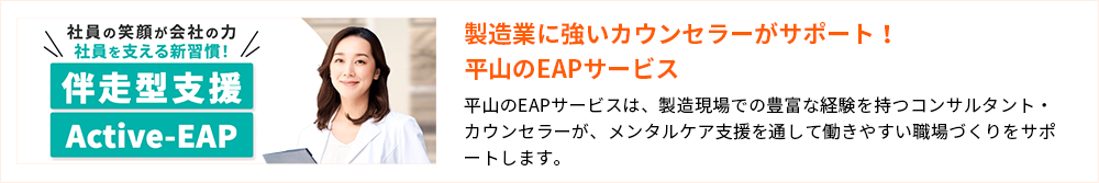 製造業に強いカウンセラーがサポート！平山のEAPサービス 平山のEAPサービスは、製造現場での豊富な経験を持つコンサルタント・カウンセラーが、メンタルケア支援を通して働きやすい職場づくりをサポートします。