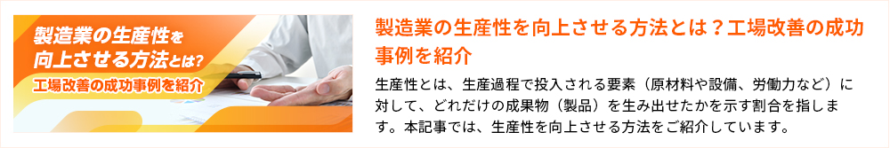 製造業の生産性を向上させる方法とは？ 工場改善の成功事例を紹介 製造業の生産性を向上させる方法とは？工場改善の成功事例を紹介 生産性とは、生産過程で投入される要素（原材料や設備、労働力など）に対して、どれだけの成果物（製品）を生み出せたかを示す割合を指します。本記事では、生産性を向上させる方法をご紹介しています。