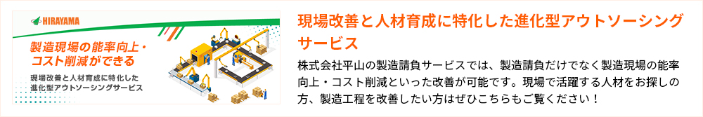 製造現場の能率向上・コスト削減ができる 現場改善と人材育成に特化した 進化型アウトソーシングサービス 現場改善と人材育成に特化した進化型アウトソーシングサービス 株式会社平山の製造請負サービスでは、製造請負だけでなく製造現場の能率向上・コスト削減といった改善が可能です。現場で活躍する人材をお探しの方、製造工程を改善したい方はぜひこちらもご覧ください！