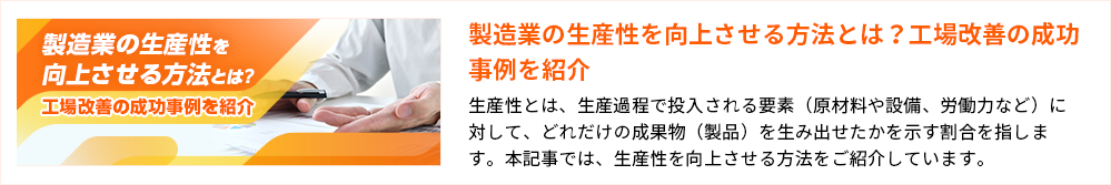 製造業の生産性を向上させる方法とは？工場改善の成功事例を紹介 生産性とは、生産過程で投入される要素（原材料や設備、労働力など）に対して、どれだけの成果物（製品）を生み出せたかを示す割合を指します。本記事では、生産性を向上させる方法をご紹介しています。