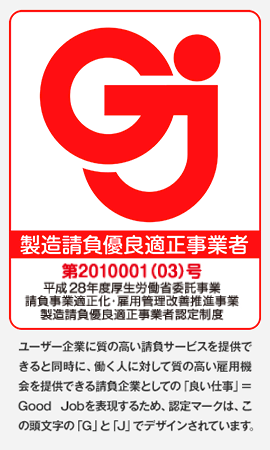 製造請負優良適正事業者　第2010001(03)号　平成28年度厚生労働省委託事業　請負事業適正化・雇用管理改善推進事業　製造請負優良適正事業者認定制度ユーザー企業に質の高い請負サービスを提供できると同時に、働く人に対して質の高い雇用機会を提供できる請負企業としての「良い仕事」＝Good Jobを表現するため、認定マークは、この頭文字の「G」と「J」でデザインされています。