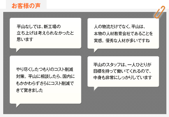 平山なしでは、新工場の立ち上げは考えられなかったと思います 人の物流だけでなく、平山は、本物の人材教育会社であることを実感。 優秀な人材が多いですね やり尽くしたつもりのコスト削減対策。 平山に相談したら、国内にもかかわらずさらにコスト削減できて驚きました 平山のスタッフは、一人ひとりが目標を持って働いてくれるので、中身も非常にしっかりしています請負チームのモチベーションが高いので、品質も一段と良くなりました