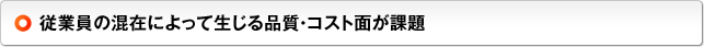 従業員の混在によって生じる品質・コスト面が課題