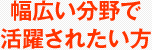 幅広い分野で活躍されたい方