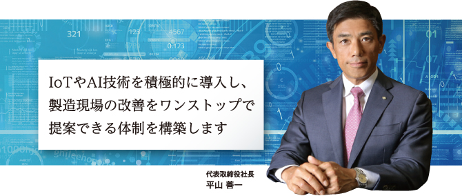 IoT技術を積極的に導入し、製造現場の改善をワンストップで提案できる体制を構築します　代表取締役社長 平山善一