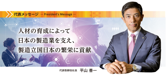 「人材の育成によって
日本の製造業を支え、
製造立国日本の繁栄に貢献 代表取締役社長 平山善一