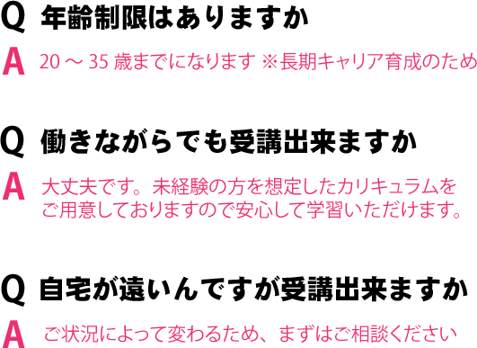 年齢制限はありますか？：20～35歳までになります ※長期キャリア育成のため、働きながらでも受講出来ますか?：ご状況によって変わるため、まずはご相談ください、自宅が遠いんですが受講出来ますか？：ご状況によって変わるため、まずはご相談ください