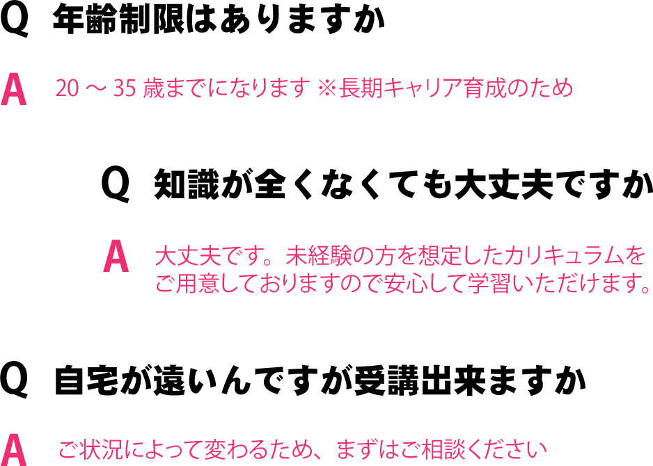 年齢制限はありますか？：20～35歳までになります ※長期キャリア育成のため、働きながらでも受講出来ますか?：ご状況によって変わるため、まずはご相談ください、自宅が遠いんですが受講出来ますか？：ご状況によって変わるため、まずはご相談ください